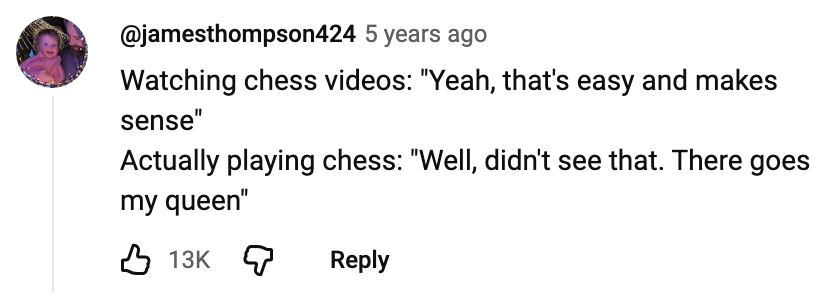 Watching chess videos: "Yeah, that's easy and makes sense". Actually playing chess: "Well, didn't see that. There goes my queen"
