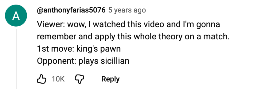 Viewer: wow, I watched this video and I'm gonna remember and apply this whole theory on a match. 1st move: king's pawn. Opponent: plays sicillian